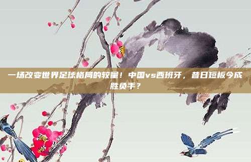 一场改变世界足球格局的较量！中国vs西班牙，昔日短板今成胜负手？