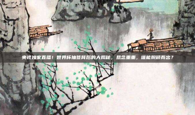 央视独家直播！世界杯抽签背后的大揭秘，悬念重重，谁能脱颖而出？