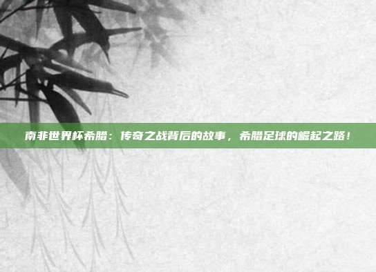 南非世界杯希腊：传奇之战背后的故事，希腊足球的崛起之路！