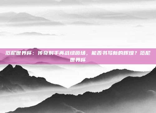 范尼世界杯：传奇射手再战绿茵场，能否书写新的辉煌？范尼世界杯