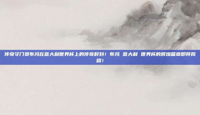 传奇守门员布冯在意大利世界杯上的传奇时刻！布冯 意大利 世界杯的辉煌篇章即将揭晓！