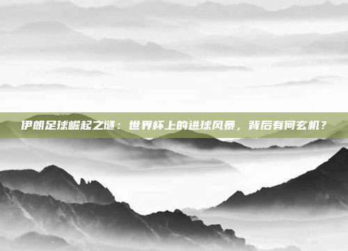 伊朗足球崛起之谜：世界杯上的进球风暴，背后有何玄机？