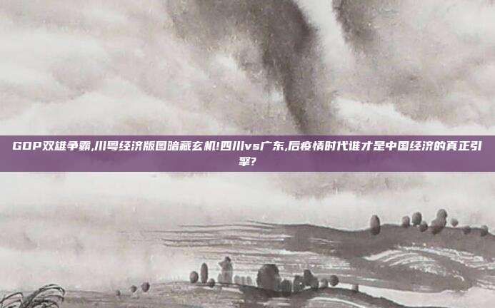 GDP双雄争霸,川粤经济版图暗藏玄机!四川vs广东,后疫情时代谁才是中国经济的真正引擎?