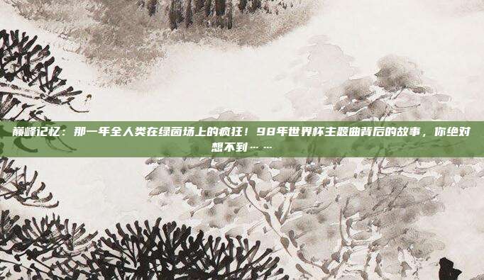 巅峰记忆：那一年全人类在绿茵场上的疯狂！98年世界杯主题曲背后的故事，你绝对想不到……