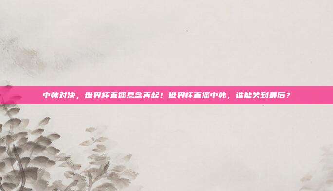 中韩对决，世界杯直播悬念再起！世界杯直播中韩，谁能笑到最后？