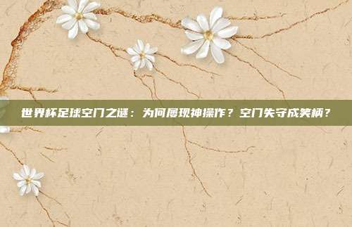 世界杯足球空门之谜：为何屡现神操作？空门失守成笑柄？