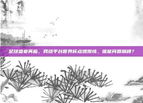 足球盛宴再临，网络平台世界杯点燃激情，谁能问鼎巅峰？