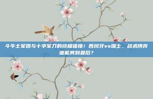 斗牛士军团与十字军刀的终极碰撞！西班牙vs瑞士，战术博弈谁能笑到最后？