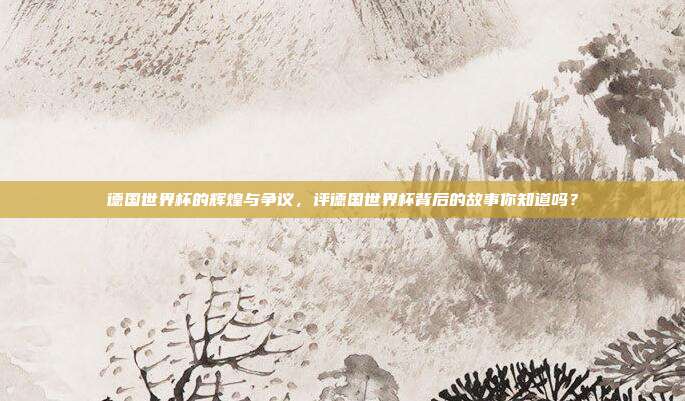 德国世界杯的辉煌与争议，评德国世界杯背后的故事你知道吗？