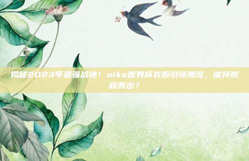揭秘2023年最强战袍！nike世界杯衣服引领潮流，谁将脱颖而出？