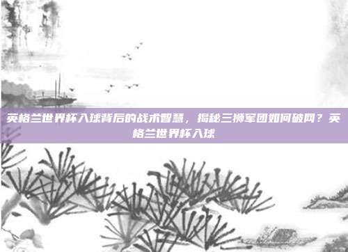 英格兰世界杯入球背后的战术智慧，揭秘三狮军团如何破网？英格兰世界杯入球