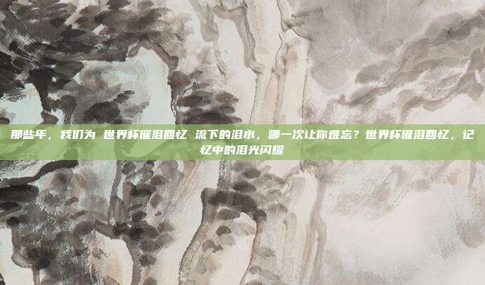 那些年，我们为 世界杯催泪回忆 流下的泪水，哪一次让你难忘？世界杯催泪回忆，记忆中的泪光闪耀