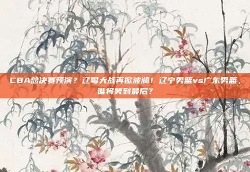 CBA总决赛预演？辽粤大战再掀波澜！辽宁男篮vs广东男篮，谁将笑到最后？