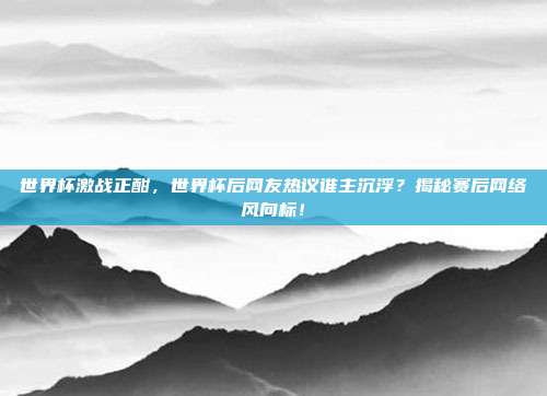 世界杯激战正酣，世界杯后网友热议谁主沉浮？揭秘赛后网络风向标！