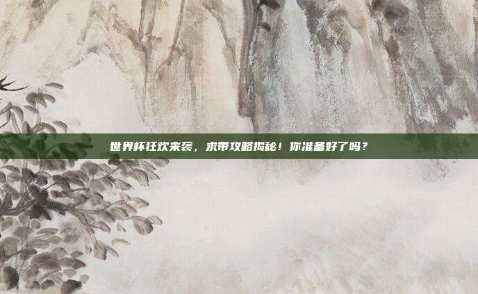 世界杯狂欢来袭，求带攻略揭秘！你准备好了吗？