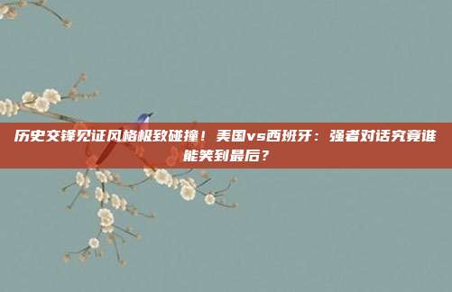 历史交锋见证风格极致碰撞！美国vs西班牙：强者对话究竟谁能笑到最后？