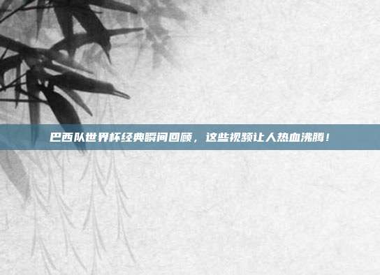 巴西队世界杯经典瞬间回顾，这些视频让人热血沸腾！