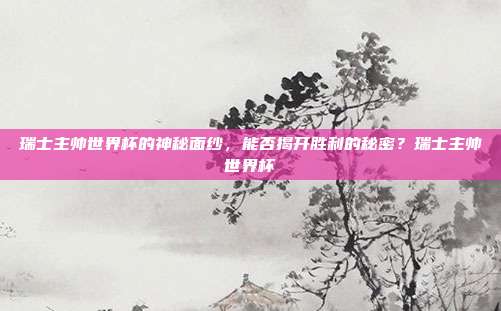 瑞士主帅世界杯的神秘面纱，能否揭开胜利的秘密？瑞士主帅世界杯