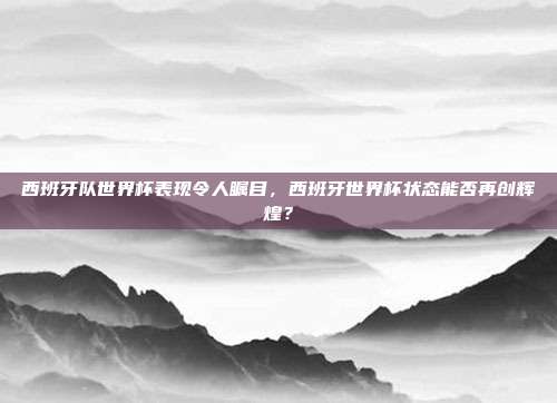 西班牙队世界杯表现令人瞩目，西班牙世界杯状态能否再创辉煌？