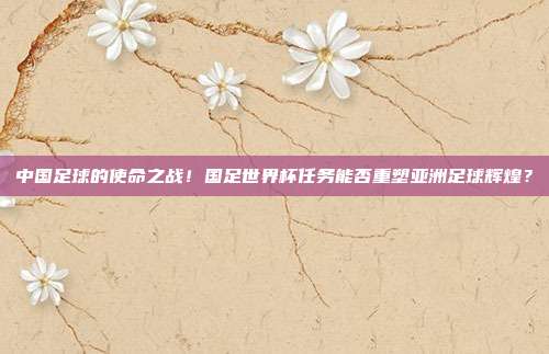 中国足球的使命之战！国足世界杯任务能否重塑亚洲足球辉煌？