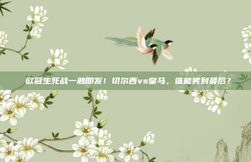 欧冠生死战一触即发！切尔西vs皇马，谁能笑到最后？