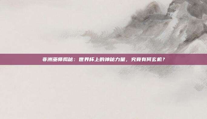 非洲巫师揭秘：世界杯上的神秘力量，究竟有何玄机？