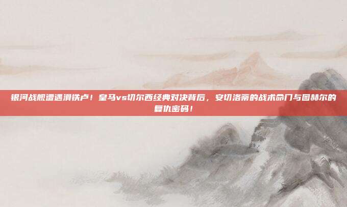 银河战舰遭遇滑铁卢！皇马vs切尔西经典对决背后，安切洛蒂的战术命门与图赫尔的复仇密码！