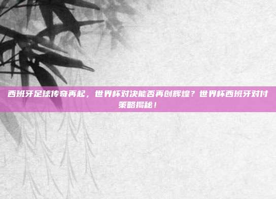 西班牙足球传奇再起，世界杯对决能否再创辉煌？世界杯西班牙对付策略揭秘！
