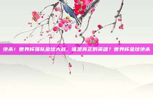 绝杀！世界杯强队金球大战，谁是真正的英雄？世界杯金球绝杀