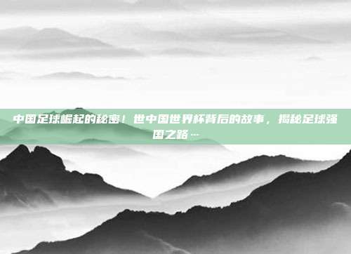 中国足球崛起的秘密！世中国世界杯背后的故事，揭秘足球强国之路…
