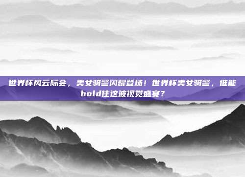 世界杯风云际会，美女骑警闪耀登场！世界杯美女骑警，谁能hold住这波视觉盛宴？