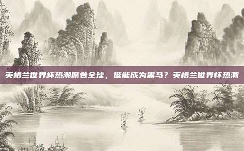 英格兰世界杯热潮席卷全球，谁能成为黑马？英格兰世界杯热潮