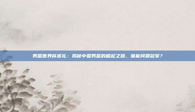 男篮世界杯巡礼：揭秘中国男篮的崛起之路，谁能问鼎冠军？