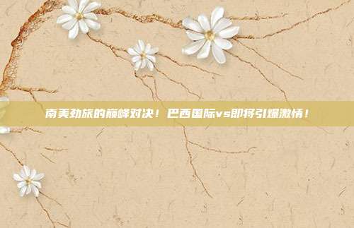 南美劲旅的巅峰对决！巴西国际vs即将引爆激情！