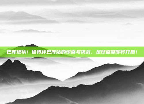 巴库燃情！世界杯巴库站的惊喜与挑战，足球盛宴即将开启！