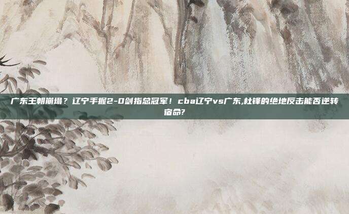 广东王朝崩塌？辽宁手握2-0剑指总冠军！cba辽宁vs广东,杜锋的绝地反击能否逆转宿命?