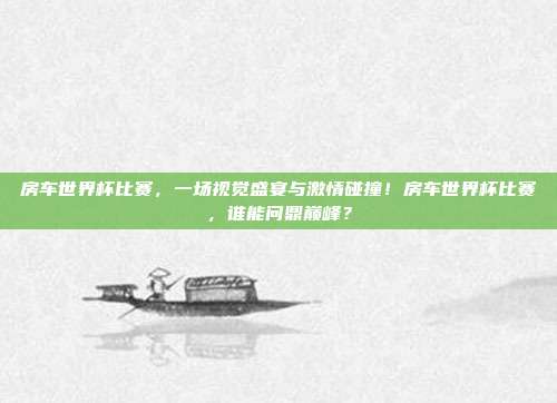 房车世界杯比赛，一场视觉盛宴与激情碰撞！房车世界杯比赛，谁能问鼎巅峰？