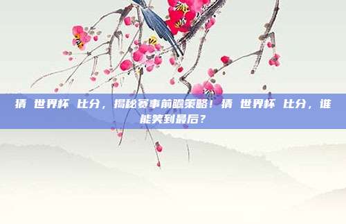 猜 世界杯 比分，揭秘赛事前瞻策略！猜 世界杯 比分，谁能笑到最后？
