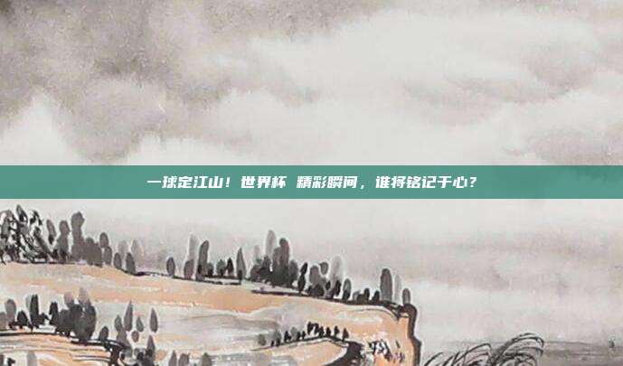 一球定江山！世界杯 精彩瞬间，谁将铭记于心？