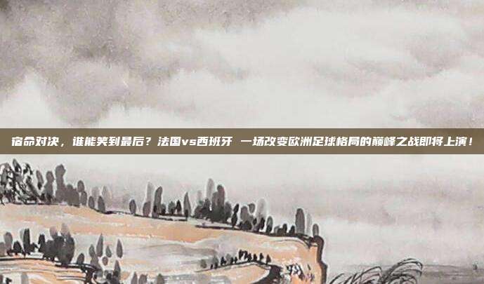 宿命对决，谁能笑到最后？法国vs西班牙 一场改变欧洲足球格局的巅峰之战即将上演！