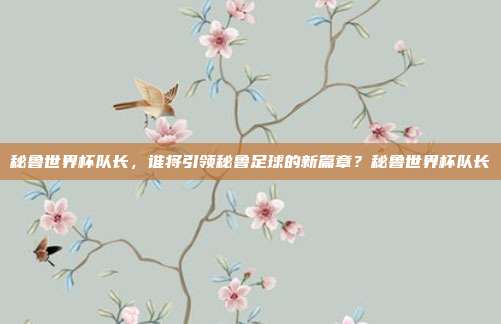 秘鲁世界杯队长，谁将引领秘鲁足球的新篇章？秘鲁世界杯队长