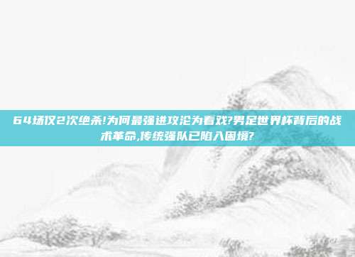 64场仅2次绝杀!为何最强进攻沦为看戏?男足世界杯背后的战术革命,传统强队已陷入困境?