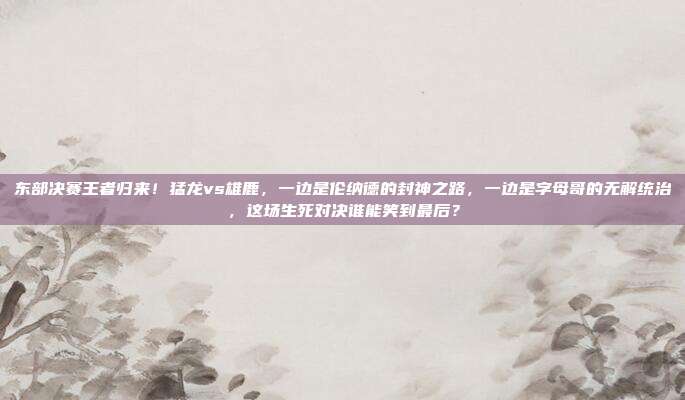 东部决赛王者归来！猛龙vs雄鹿，一边是伦纳德的封神之路，一边是字母哥的无解统治，这场生死对决谁能笑到最后？