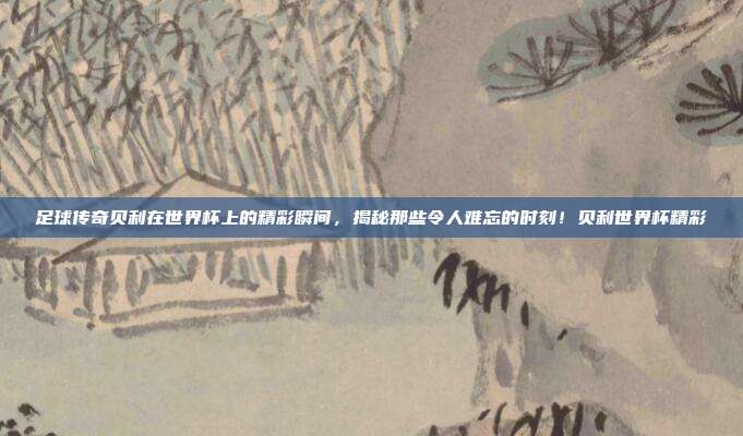 足球传奇贝利在世界杯上的精彩瞬间，揭秘那些令人难忘的时刻！贝利世界杯精彩