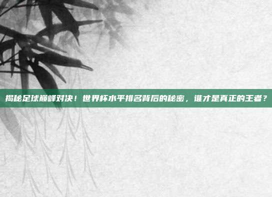 揭秘足球巅峰对决！世界杯水平排名背后的秘密，谁才是真正的王者？