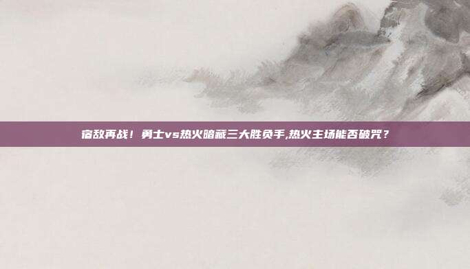 宿敌再战！勇士vs热火暗藏三大胜负手,热火主场能否破咒？