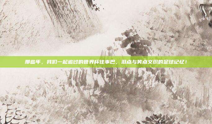 那些年，我们一起追过的世界杯往事巴，泪点与笑点交织的足球记忆！