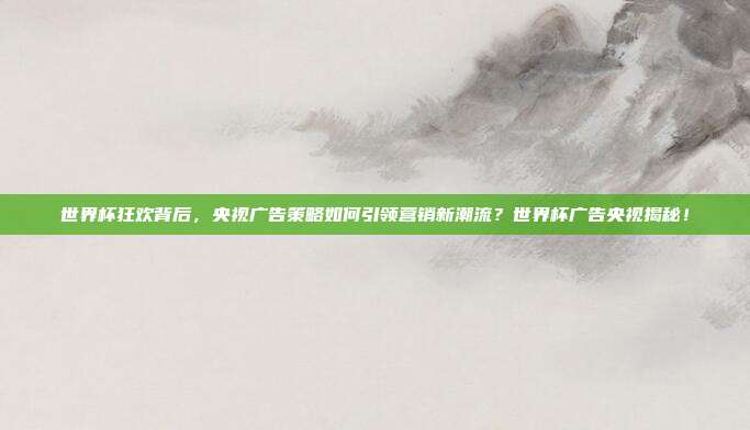 世界杯狂欢背后，央视广告策略如何引领营销新潮流？世界杯广告央视揭秘！