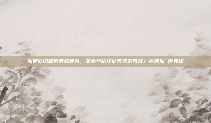斯通斯闪耀世界杯舞台，英格兰防线能否坚不可摧？斯通斯 世界杯