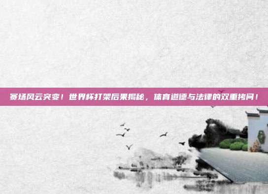 赛场风云突变！世界杯打架后果揭秘，体育道德与法律的双重拷问！